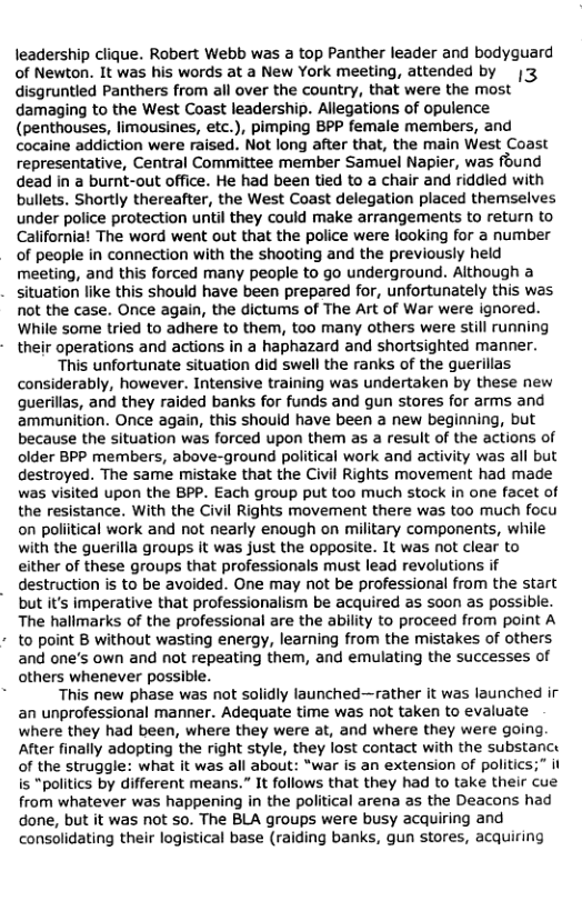 leadership clique. Robert Webb was a top Panther leader and bodyguard  of Newton. It was his words at a New York meeting, attended by |3  disgruntled Panthers from all over the country, that were the most damaging to the West Coast leadership. Allegations of opulence  (penthouses, limousines, etc.), pimping BPP female members, and  cocaine addiction were raised. Not long after that, the main West Coast  representative, Central Committee member Samuel Napier, was found dead in a burnt-out office. He had been tied to a chair and riddled with bullets. Shortly thereafter, the West Coast delegation placed themselves under police protection until they could make arrangements to return to  California! The word went out that the police were looking for a number  of people in connection with the shooting and the previously held  meeting, and this forced many people to go underground. Although a  situation like this should have been prepared for, unfortunately this was  not the case. Once again, the dictums of The Art of War were ignored.  While some tried to adhere to them, too many others were still running  their operations and actions in a haphazard and shortsighted manner.  ‘This unfortunate situation did swell the ranks of the guerillas considerably, however. Intensive training was undertaken by these new querillas, and they raided banks for funds and gun stores for arms and ammunition. Once again, this should have been a new beginning, but because the situation was forced upon them as a result of the actions of older BPP members, above-ground political work and activity was all but destroyed. The same mistake that the Civil Rights movement had made was visited upon the BPP. Each group put too much stock in one facet of the resistance. With the Civil Rights movement there was too much focu on poliitical work and not nearly enough on military components, while with the guerilla groups it was just the opposite. It was not clear to either of these groups that professionals must lead revolutions if destruction is to be avoided. One may not be professional from the start but it’s imperative that professionalism be acquired as soon as possible.  The hallmarks of the professional are the ability to proceed from point A  to point B without wasting energy, learning from the mistakes of others.  and one’s own and not repeating them, and emulating the successes of others whenever possible.  : This new phase was not solidly launched—rather it was launched i an unprofessional manner. Adequate time was not taken to evaluate where they had been, where they were at, and where they were going. After finally adopting the right style, they lost contact with the substance of the struggle: what it was all about: “war is an extension of politics;” i is "politics by different means.” It follows that they had to take their cue from whatever was happening in the political arena as the Deacons had done, but it was not so. The BLA groups were busy acquiring and consolidating their logistical base (raiding banks, gun stores, acquiring  